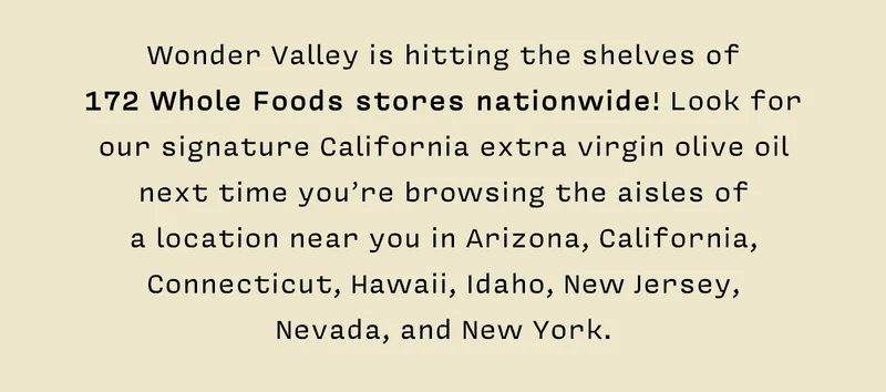 Wonder Valley is hitting the shelves of  172 Whole Foods stores nationwide! Look for our signature California extra virgin olive oil next time you’re browsing the aisles of  a location near you in Arizona, California, Connecticut, Hawaii, Idaho, New Jersey,  Nevada, and New York.