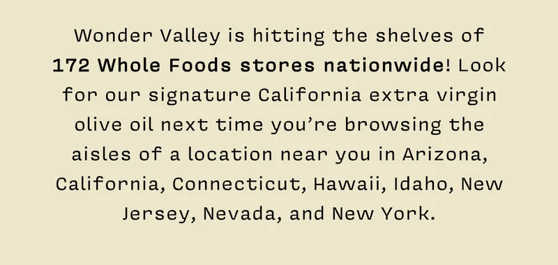 Wonder Valley is hitting the shelves of 172 Whole Foods stores nationwide! Look for our signature California extra virgin olive oil next time you’re browsing the aisles of a location near you in Arizona, California, Connecticut, Hawaii, Idaho, New Jersey, Nevada, and New York.