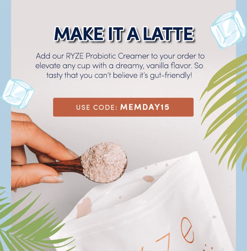 Make it a latte | Add our RYZE probiotic creamer to your order to elevate any cup with a dreamy, vanilla flavor. So tasty that you can't believe it's gut-friendly! Use code MEMDAY15
