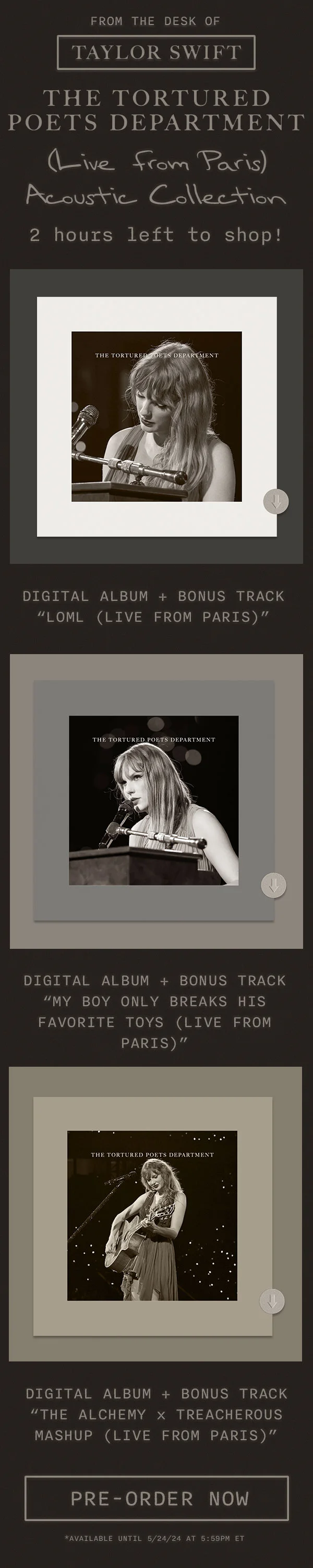 From the desk of Taylor Swift THE TORTURED POETS DEPARTMENT (Live from Paris) Acoustic Collection. 2 hours left to shop! Digital album + bonus track “loml (Live from Paris).” Digital album + bonus track “My Boy Only Breaks His Favorite Toys (Live from Paris).” Digital Album + Bonus track (The Alchemy x Treacherous Mashup (Live from Paris).” Pre-order now. *Available until 5/24/24 at 5:59pm ET