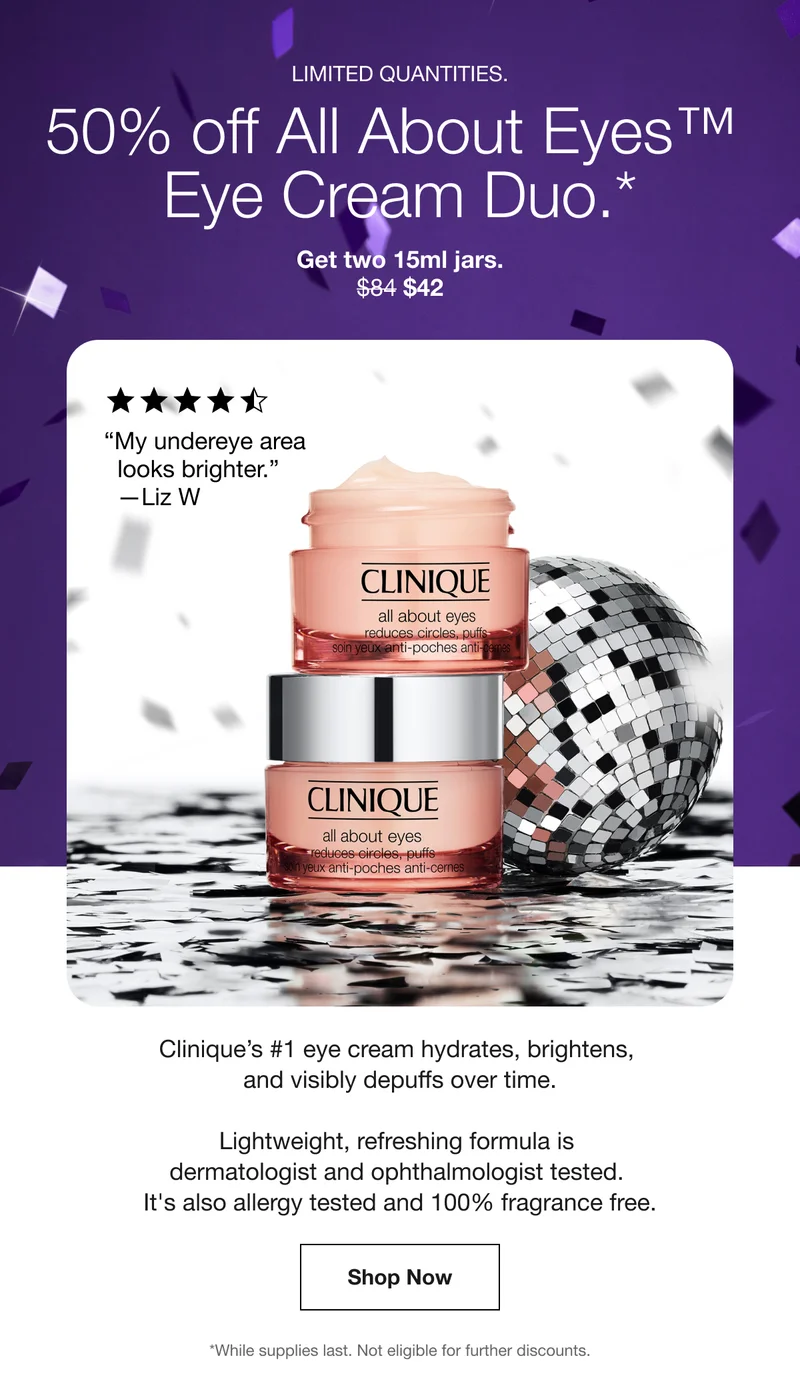 Limited quantities. | 50% off All About Eyes™ Eye Cream Duo.* | Get two 15ml jars. | $42 | “My undereye area looks brighter.” — Liz W | Clinique’s #1 eye cream hydrates, brightens, and visibly depuffs over time. Lightweight, refreshing formula is dermatologist and ophthalmologist tested. It's also allergy tested and 100% fragrance free. | Shop Now | *While supplies last. Not eligible for further discounts.