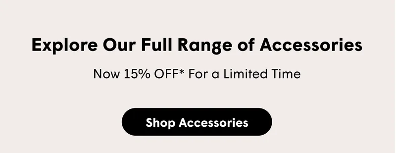 Explore Our Full Range of Accessories  Now 15% OFF* For a Limited Time  [SHOP ACCESSORIES]