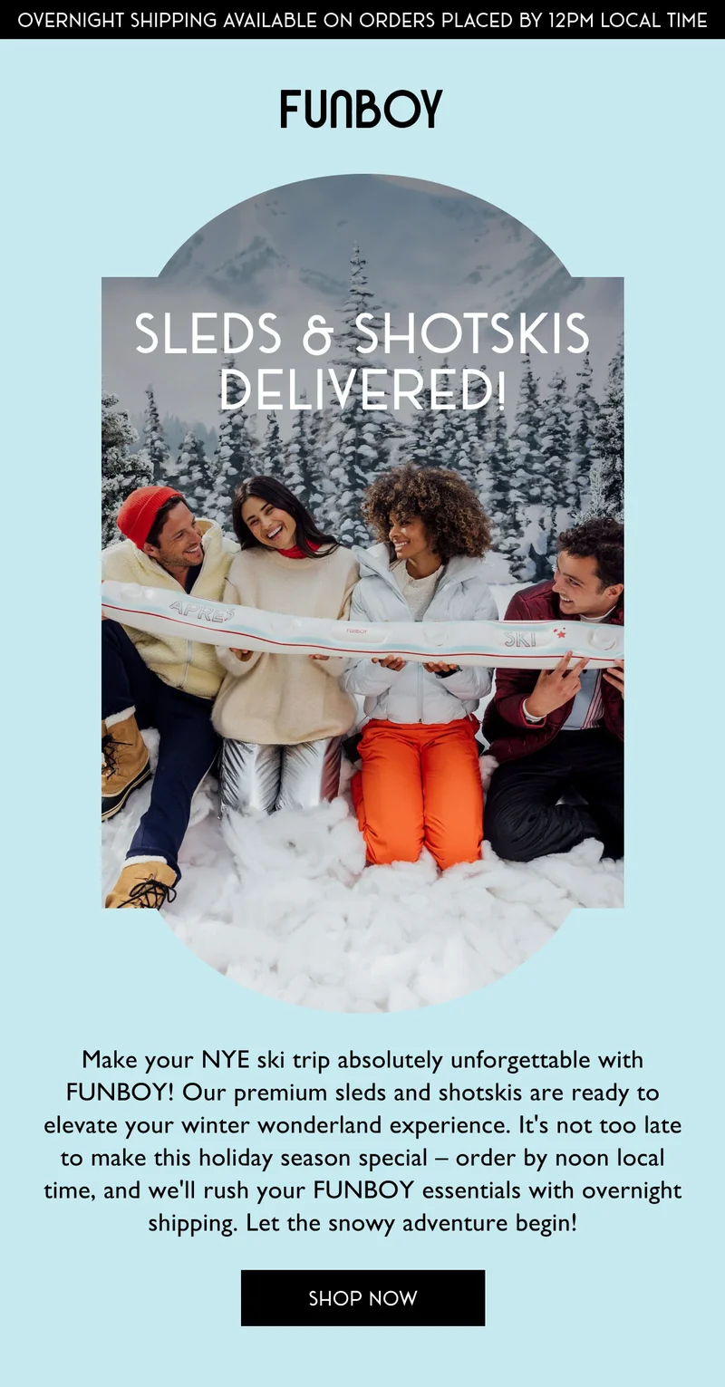 Make your NYE ski trip absolutely unforgettable with FUNBOY! Our premium sleds and shotskis are ready to elevate your winter wonderland experience. It's not too late to make this holiday season special – order by noon local time, and we'll rush your FUNBOY essentials with overnight shipping. Let the snowy adventure begin!