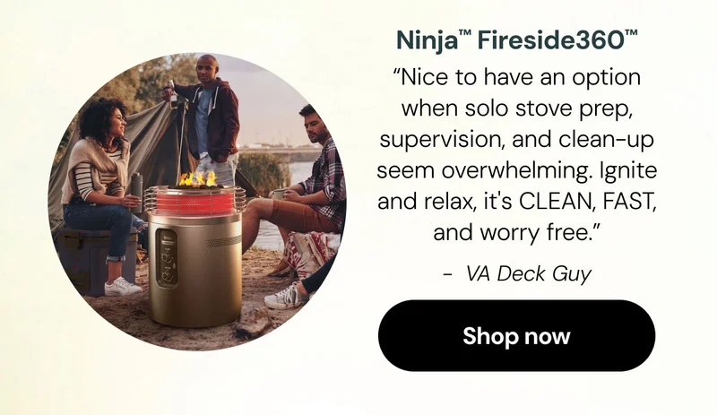 Ninja Fireside360โข "Nice to have an option when solo stove prep, supervision, and clean-up seem overwhelming. Ignite and relax, it's CLEAN, FAST, and worry free.โ -VA Deck Guy