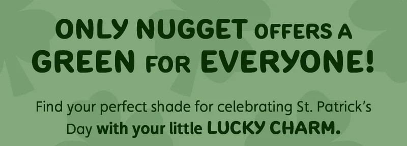 Only Nugget offers a green for everyone! Find your perfect shade for celebrating St. Patrick’s Day with your little lucky charm.