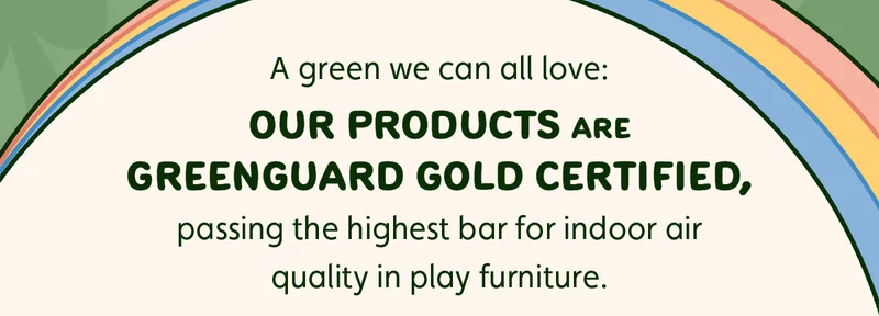 A green we can all love: Our products are GREENGUARD Gold certified, passing the highest bar for indoor air quality in play furniture.