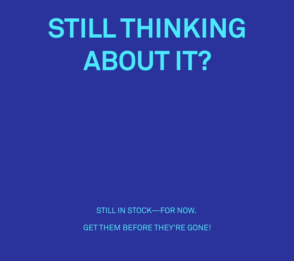 Still thinking about it? Still in stock - for now. Get them before they're gone! Still thinking about it? Still in stock - for now. Get them before they're gone!