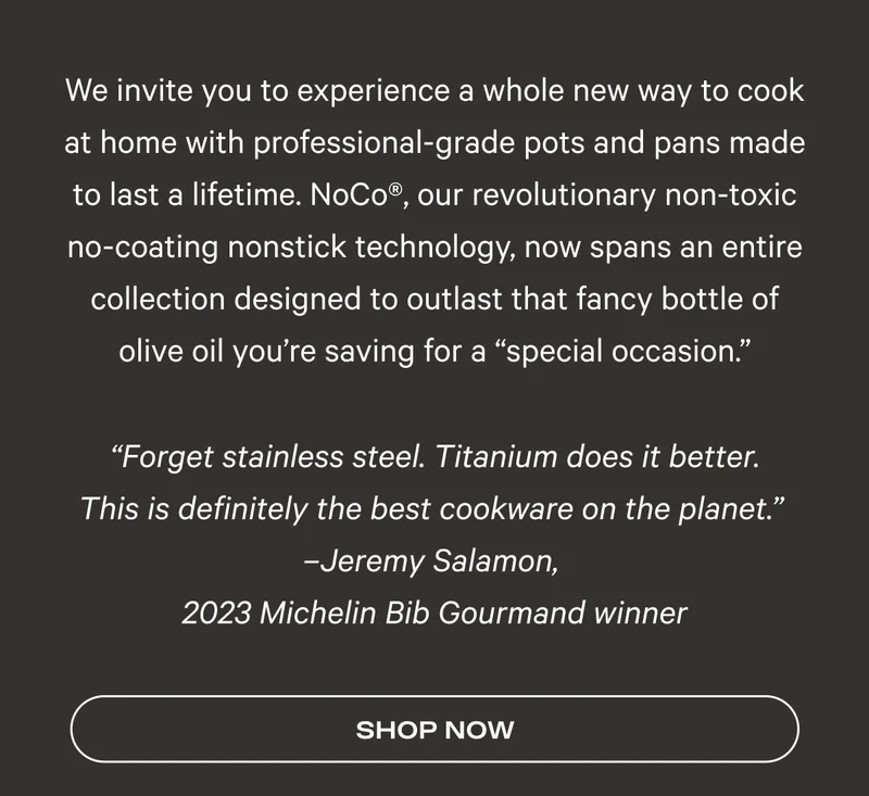 We invite you to experience a whole new way to cook at home with professional-grade pots and pans made to last a lifetime. NoCo®, our revolutionary non-toxic no-coating nonstick technology, now spans an entire collection designed to outlast that fancy bottle of olive oil you’re saving for a “special occasion.”