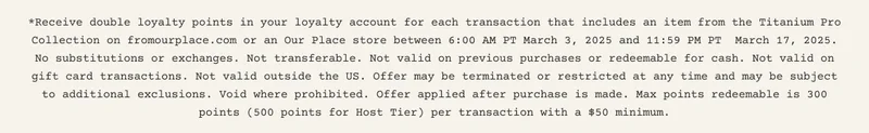 *Receive double loyalty points in your loyalty account for each transaction that includes an item from the Titanium Pro Collection on fromourplace.com or an Our Place store between 6:00 AM PT March 3, 2025 and 11:59 PM PT  March 17, 2025. No substitutions or exchanges. Not transferable. Not valid on previous purchases or redeemable for cash. Not valid on gift card transactions. Not valid outside the US. Offer may be terminated or restricted at any time and may be subject to additional exclusions. Void where prohibited. Offer applied after purchase is made. Max points redeemable is 300 points (500 points for Host Tier) per transaction with a $50 minimum.