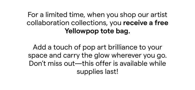 For a limited time, when you spend $150 or more on our artist collaboration collections and you'll receive a free Yellowpop tote bag.​ Add a touch of pop art brilliance to your space and carry the glow wherever you go.​ Don't miss out—this offer is available while supplies last!​