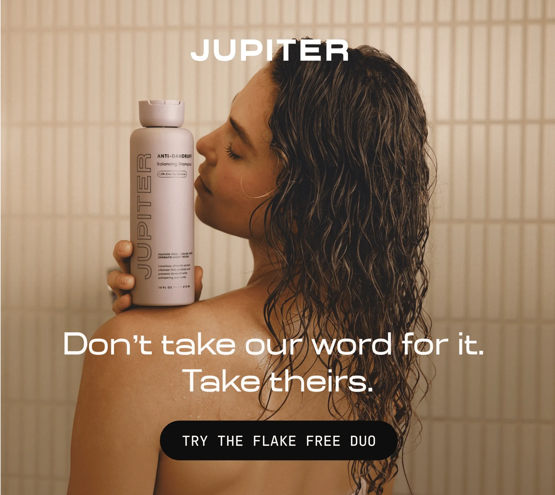 Woman in a shower holding a Jupiter Anti-Dandruff Balancing Shampoo bottle to her cheek. Text reads: Don't take our word for it. Take theirs. Button: Try the Flake Free Duo.