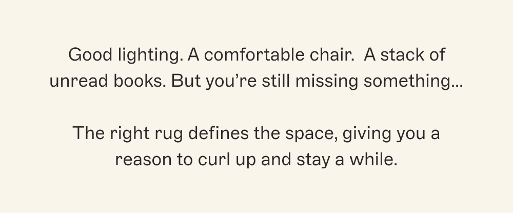 Good lighting. A comfortable chair.&nbsp; A stack of unread books. But you’re still missing something…  The right rug defines the space, giving you a reason to curl up and stay a while.