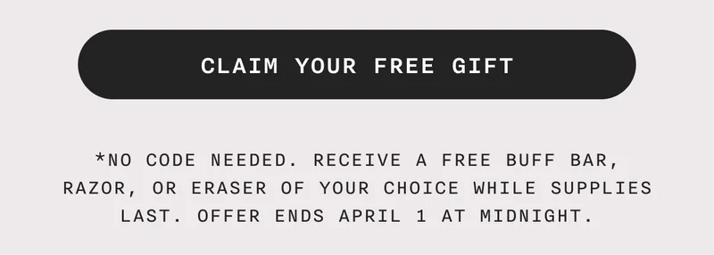 CLAIM YOUR FREE GIFT - *No code needed. Receive a free Buff Bar, Razor, or Eraser of your choice while supplies last. Offer ends April 1 at midnight.