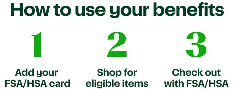 How to use your benefits | 1. Add your FSA/HSA card | 2. Shop for eligible items | 3. Check out with FSA/HSA