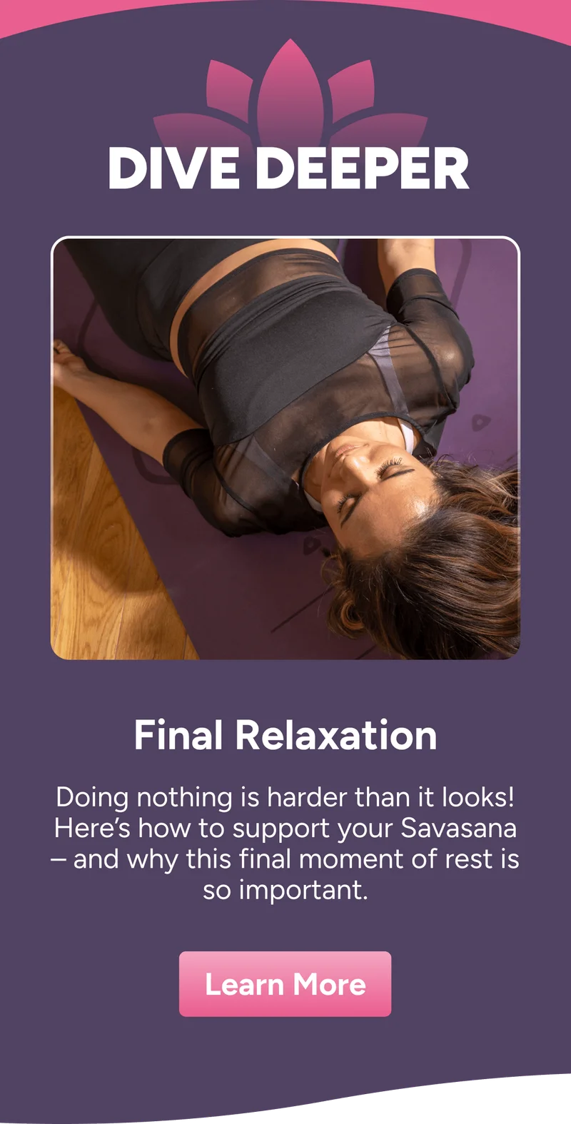 Dive Deeper Final Relaxation Doing nothing is harder than it looks! Here’s how to support your Savasana – and why this final moment of rest is so important. Learn more