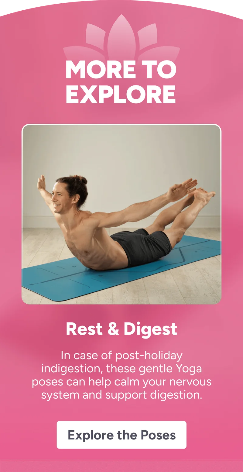 more to explore Rest & Digest In case of post-holiday indigestion, these gentle Yoga poses can help calm your nervous system and support digestion. Explore the Poses