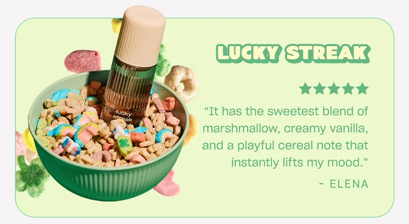 lucky streak ”It has the sweetest blend of marshmallow, creamy vanilla, and a playful cereal note that instantly lifts my mood.”  - Elena