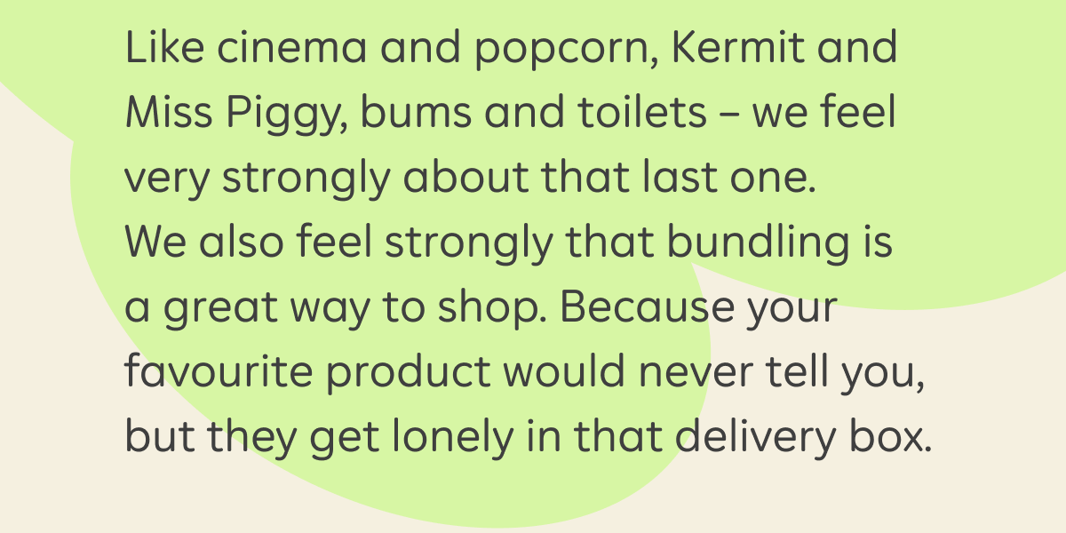 Like cinema and popcorn, Kermit and Miss Piggy, bums and toilets – we feel very strongly about that last one. We also feel strongly that bundling is a great way to shop. Because your favourite product would never tell you, but they get lonely in that delivery box.