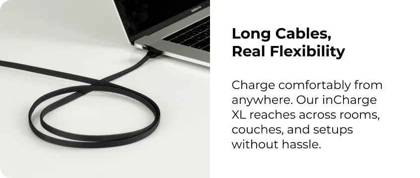 Long Cables,  Real Flexibility  Charge comfortably from anywhere. Our inCharge XL reaches across rooms, couches, and setups without hassle.