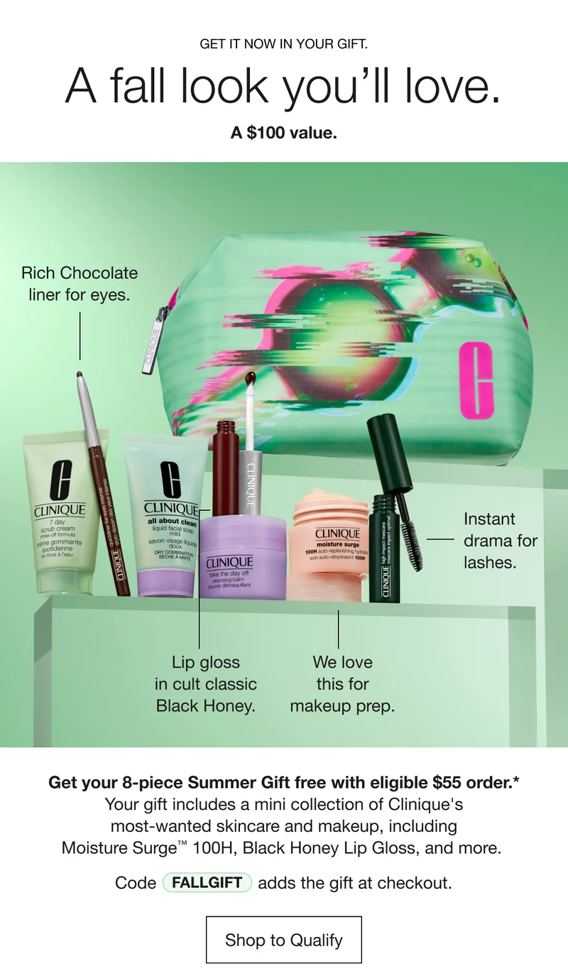 GET IT NOW IN YOUR GIFT. | A fall look you’ll love. | A $100 value. | Rich Chocolate liner for eyes. | Instant drama for lashes. |  We love this for makeup prep. | Lip gloss in cult classic Black Honey. | Get your 8-piece Summer Gift free with eligible $55 order.*  | Your gift includes a mini collection of Clinique's most-wanted skincare and makeup, including Moisture Surge™ 100H, Black Honey Lip Gloss, and more.  | Code discount code adds the gift at checkout. | Shop to Qualify