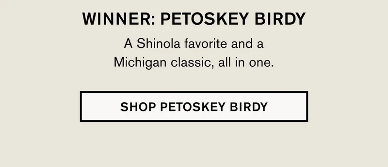 WINNER: PETOSKEY BIRDY A Shinola favorite and a Michigan classic, all in one. | SHOP PETOSKEY BIRDY