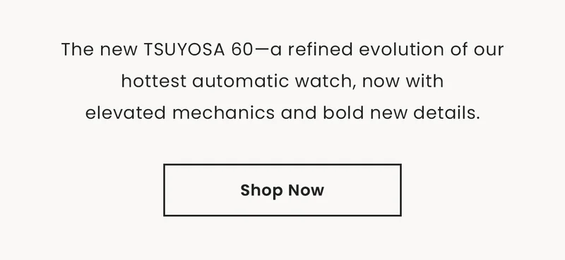 The new TSUYOSA 60—a refined evolution of our hottest automatic watch, now with    elevated mechanics and bold new details.  Shop Now