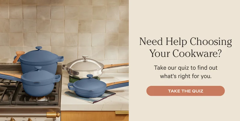 Need Help Choosing Your Cookware? Take our quiz to find out what's right for you. Take the quiz.