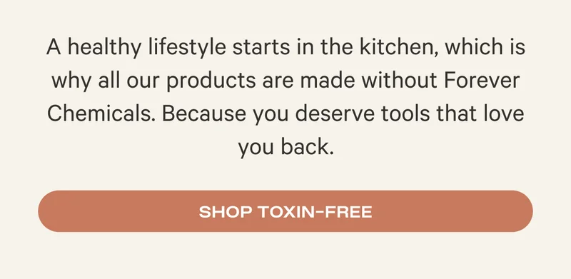 A healthy lifestyle starts in the kitchen, which is why all our products are made without Forever Chemicals. Because you deserve tools that love you back. Shop Toxin-Free