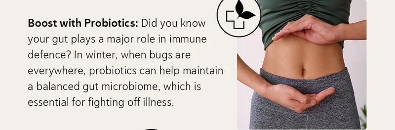 Boost with Probiotics: Did you know your gut plays a major role in immune defence? In winter, when bugs are everywhere, probiotics can help maintain a balanced gut microbiome, which is essential for fighting off illness.