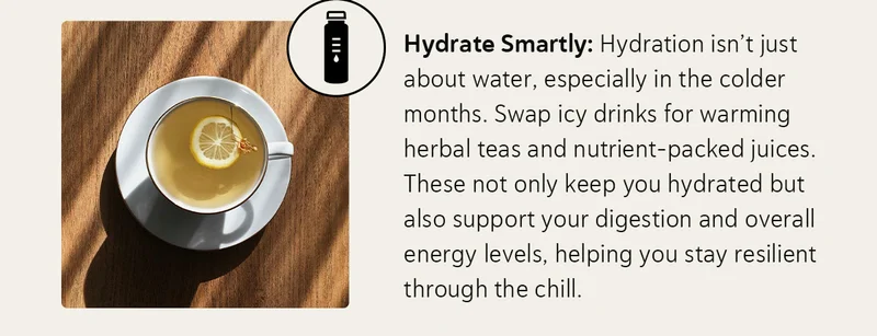 Hydrate Smartly: Hydration isn’t just about water, especially in the colder months. Swap icy drinks for warming herbal teas and nutrient-packed juices. These not only keep you hydrated but also support your digestion and overall energy levels, helping you stay resilient through the chill.