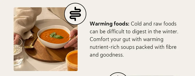 Warming foods: Cold and raw foods can be difficult to digest in the winter. Comfort your gut with warming nutrient-rich soups packed with fibre and goodness.