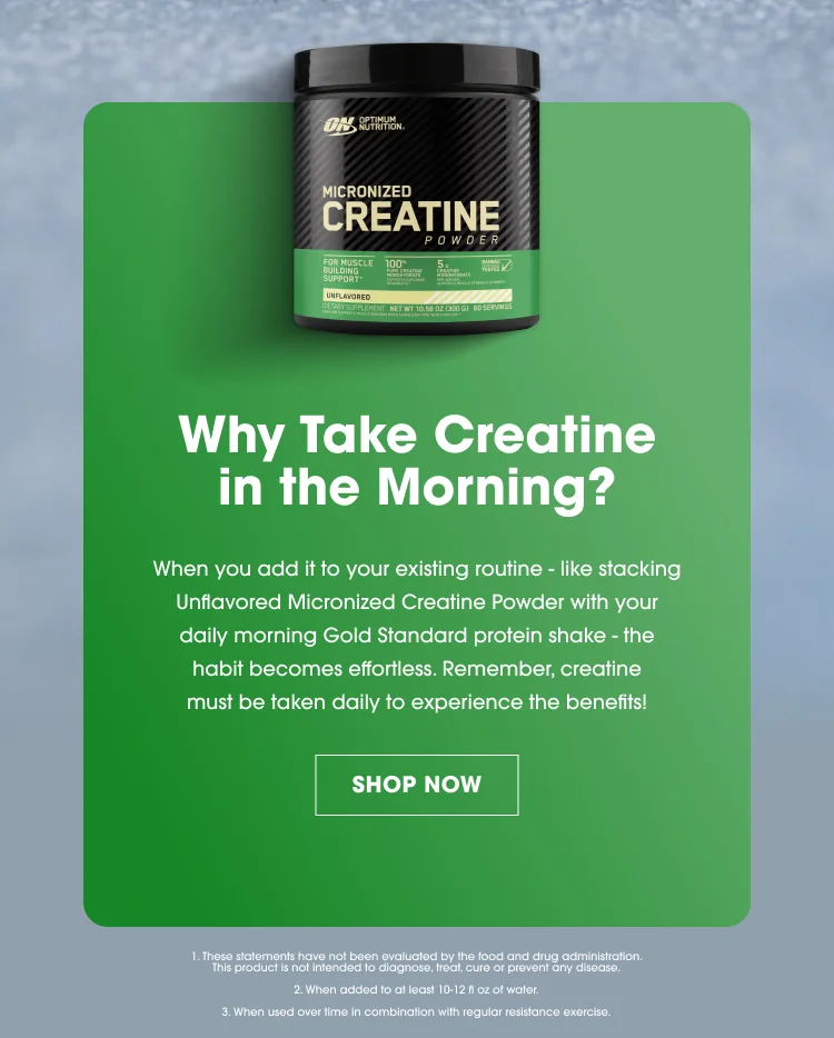 Why Take Creatine in the Morning? When you add it to your existing routine — like stacking Unflavored Micronized Creatine Powder with your daily morning Gold Standard protein shake — the habit becomes effortless. Remember, creatine must be taken daily to experience the benefits! SHOP NOW 1. These statements have not been evaluated by the food and drug administration. This product is not intended to diagnose, treat, cure or prevent any disease. 2. When added to at least 10–12 fl oz of water. 3. When used over time in combination with regular resistance exercise.