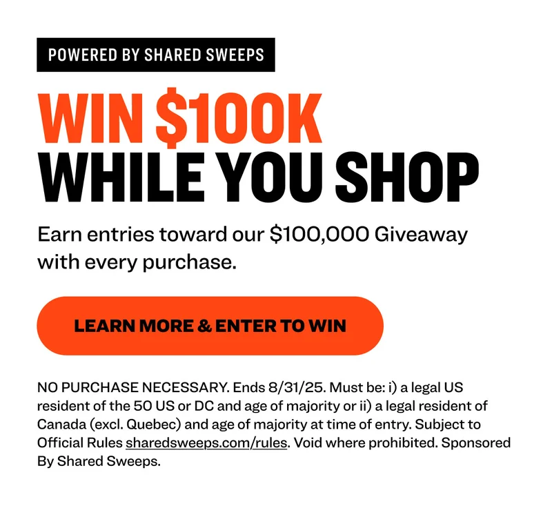 Powered by shared sweeps Win $100K  While You Shop Earn entries toward our $100,000 Giveaway with every purchase. learn more & Enter to Win NO PURCHASE NECESSARY. Ends 8/31/25. Must be: i) a legal US resident of the 50 US or DC and age of majority or ii) a legal resident of Canada (excl. Quebec) and age of majority at time of entry. Subject to Official Rules&nbsp;sharedsweeps.com/rules. Void where prohibited. Sponsored By Shared Sweeps.