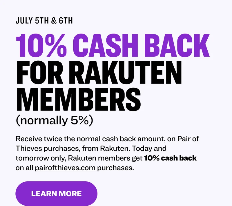 July 5th & 6th 10% CASH BACK FOR RAKUTEN MEMBERS (normally 5%) Receive twice the normal cash back amount, on Pair of Thieves purchases, from Rakuten. Today and tomorrow only, Rakuten members get 10% cash back on all pairofthieves.com purchases. Learn More To redeem, you must be a registered Rakuten member. Subject to Rakuten Terms & Exclusions. See Rakuten for more details. Pair of Thieves does not issue cash back.