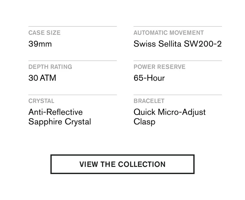CASE SIZE 39MM  AUTOMATIC MOVEMENT Swiss Sellita SW200-2  DEPTH RATING 30 ATM  POWER RESERVE 65-Hour  CRYSTAL Anti-Reflective Sapphire Crystal  BRACELET Quick Micro-Adjust Clasp | VIEW THE COLLECTION