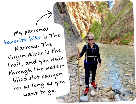 My personal favorite hike is The Narrows. The Virgin River is the trail, and you walk through the water-filled slot canyon for as long as you want to go.