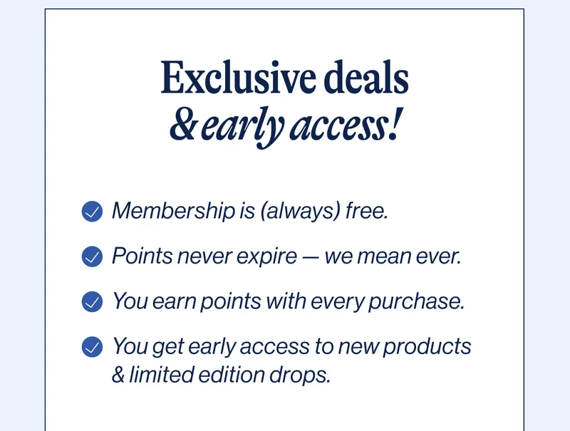 Exclusive deals & early access! Membership is (always) free, Points never expire — we mean ever, You earn points with every purchase, You get early access to new products & limited edition drops. Unlock Access