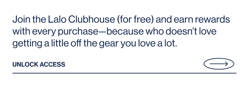 Join the Lalo Clubhouse (for free) and earn rewards with every purchase—because who doesn't love getting a little off the gear you love a lot. Unlock Access