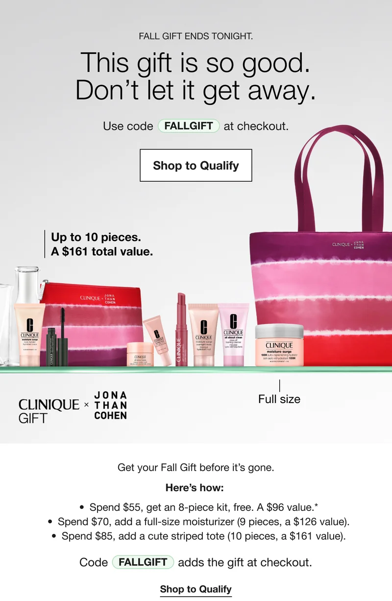 FALL GIFT ENDS TONIGHT. This gift is so good. Don’t let it get away. Use code discount code at checkout. Shop to Qualify Up to 10 pieces. A $161 total value. CLINIQUE GIFT X JONA THAN COHEN Full size Get your Fall Gift before it's gone. Here's how: Spend $55, get an 8-piece kit, free. A $96 value.* Spend $70, add a full-size moisturizer (9 pieces, a $126 value). Spend $85, add a cute striped tote (10 pieces, a $161 value). Code discount code adds the gift at checkout. Shop to Qualify
