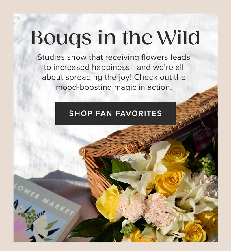Bougs in the Wild. Studies show that receiving flowers leads to increased happiness—and we're all about spreading the joy! Check out the mood-boosting magic in action. SHOP FAN FAVORITES
