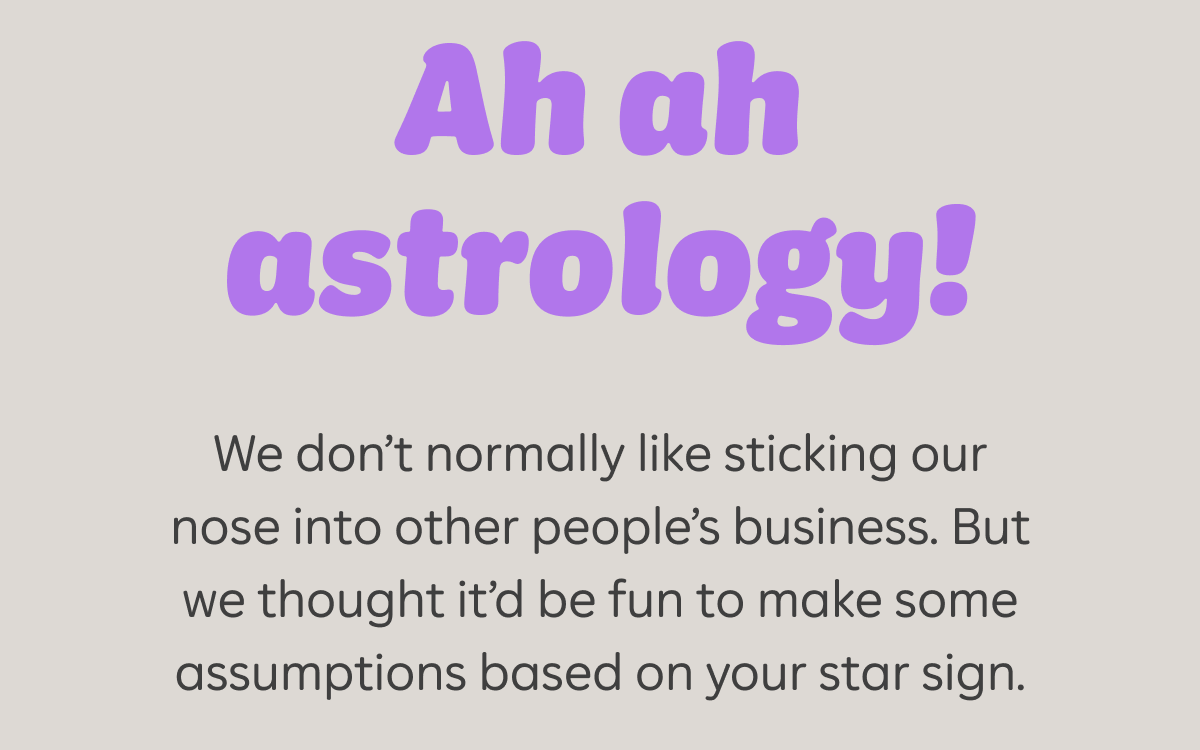 Ah ah astrology! We don't normally like sticking our nose into other people's business. But we thought it'd be fun to make some assumptions based on your star sign.