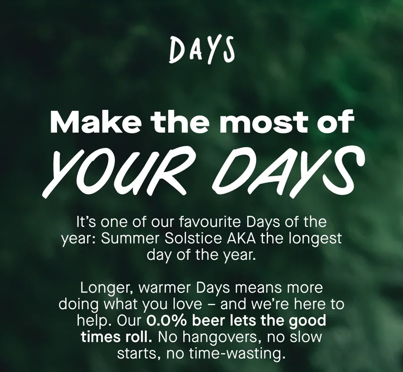Make the most of your Days. It’s one of our favourite Days of the year: Summer Solstice AKA the longest day of the year.  Longer, warmer Days means more doing what you love – and we’re here to help. Our 0.0% beer lets the good times roll. No hangovers, no slow starts, no time-wasting.