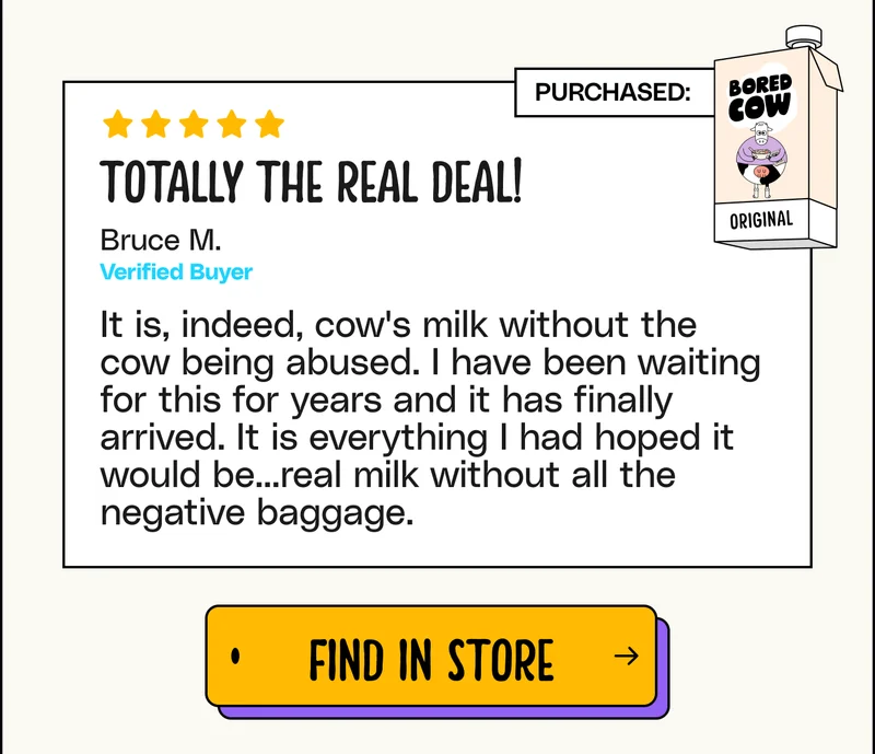 "Totally the real deal! It is, indeed, cow's milk without the cow being abused. I have been waiting for this for years and it has finally arrived. It is everything I had hoped it would be...real milk without all the negative baggage." - Bruce M. Find in store