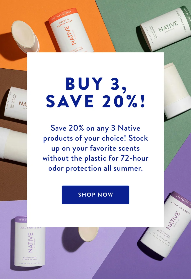BUY 3, SAVE 20%! | Save 20% on any 3 Native products of your choice! Stock up on your favorite scents without the plastic for 72-hour odor protection all summer. | SHOP NOW
