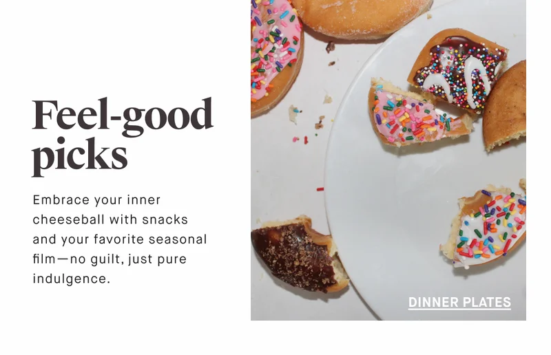 Feel-good picks Embrace your inner cheeseball with snacks  and your favorite seasonal film—no guilt, just pure indulgence. DINNER PLATES