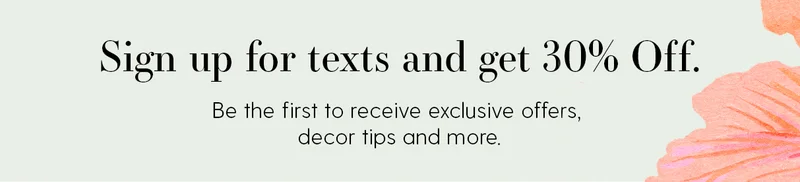 Sign up for texts and get 30% Off. Be the first to receive exclusive offers, decor tips and more.