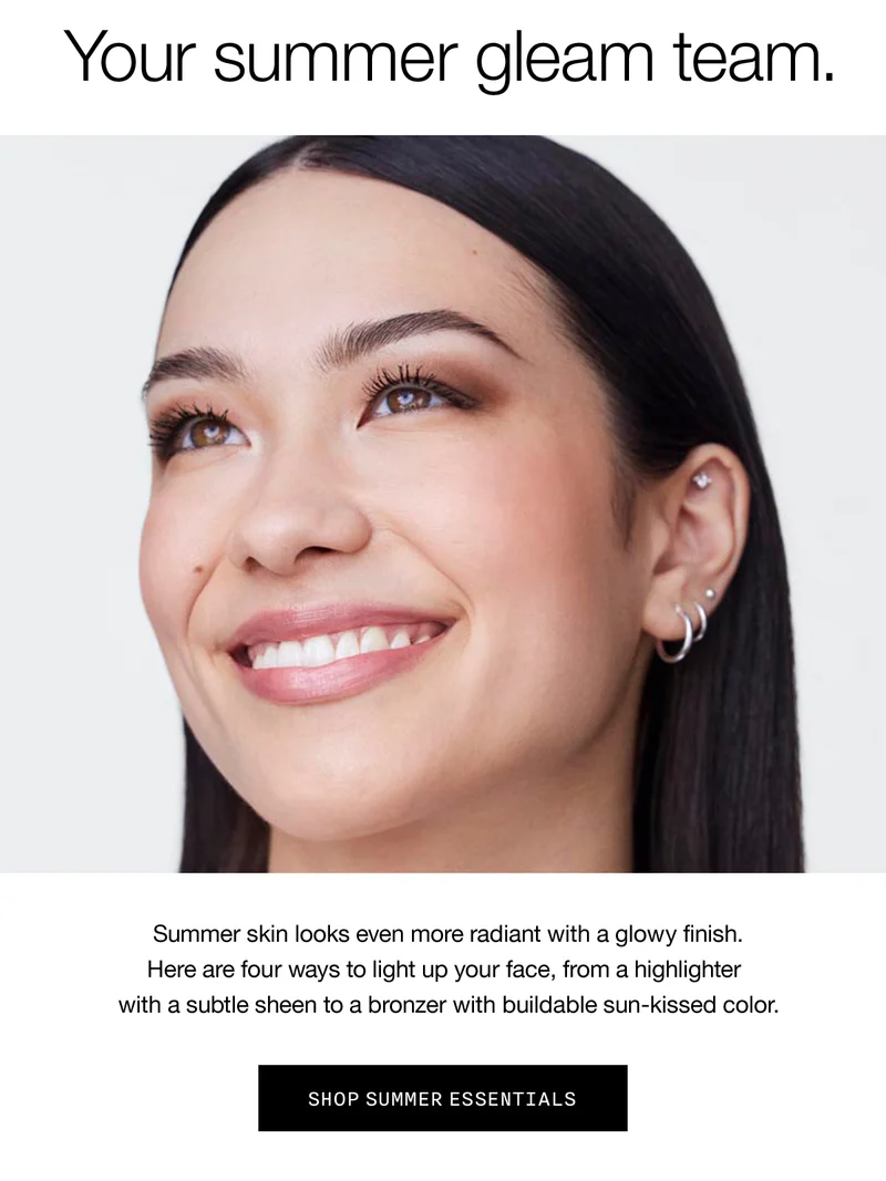 Your summer gleam team. Summer skin looks even more radiant with a glowy finish. Here are four ways to light up your face, from a highlighter with a subtle sheen to a bronzer with buildable sun-skinned color. SHOP SUMMER ESSENTIALS