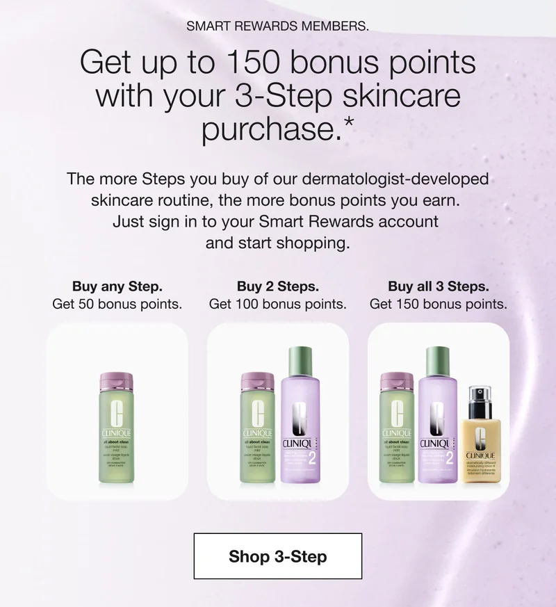 SMART REWARDS MEMBERS. Get up to 150 bonus points with your 3-Step skincare purchase.* The more Steps you buy of our dermatologist-developed skincare routine, the more bonus points you earn. Just sign in to your Smart Rewards account and start shopping. Buy any Step. Get 50 bonus points. Buy 2 Steps. Get 100 bonus points. Buy all 3 Steps. Get 150 bonus points. Shop 3-Steps