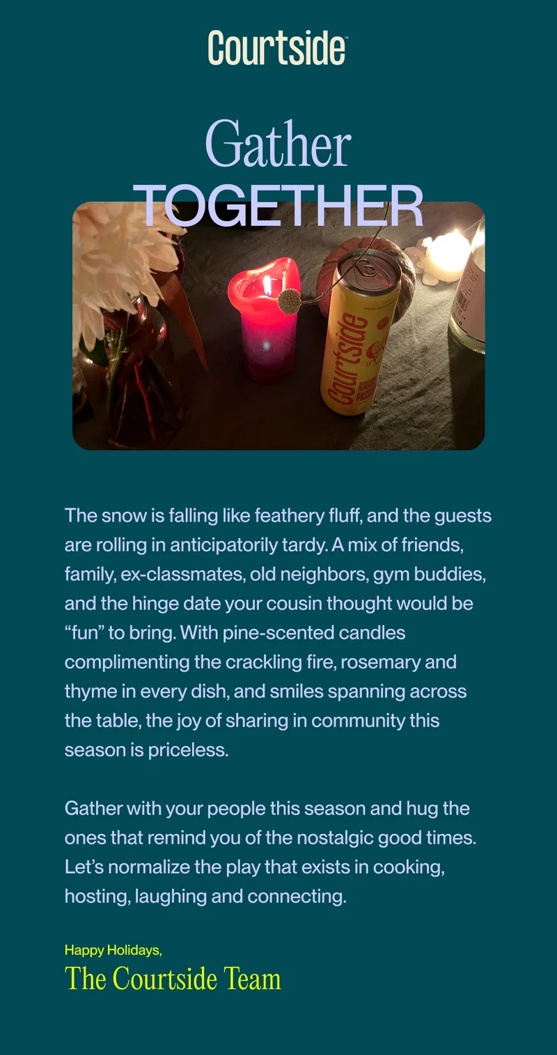 together Gather The snow is falling like feathery fluff, and the guests are rolling in anticipatorily tardy. A mix of friends, family, ex-classmates, old neighbors, gym buddies, and the hinge date your cousin thought would be “fun” to bring. With pine-scented candles complimenting the crackling fire, rosemary and thyme in every dish, and smiles spanning across the table, the joy of sharing in community this season is priceless.&nbsp;  Gather with your people this season and hug the ones that remind you of the nostalgic good times. Let’s normalize the play that exists in cooking, hosting, laughing and connecting.  The Courtside Team