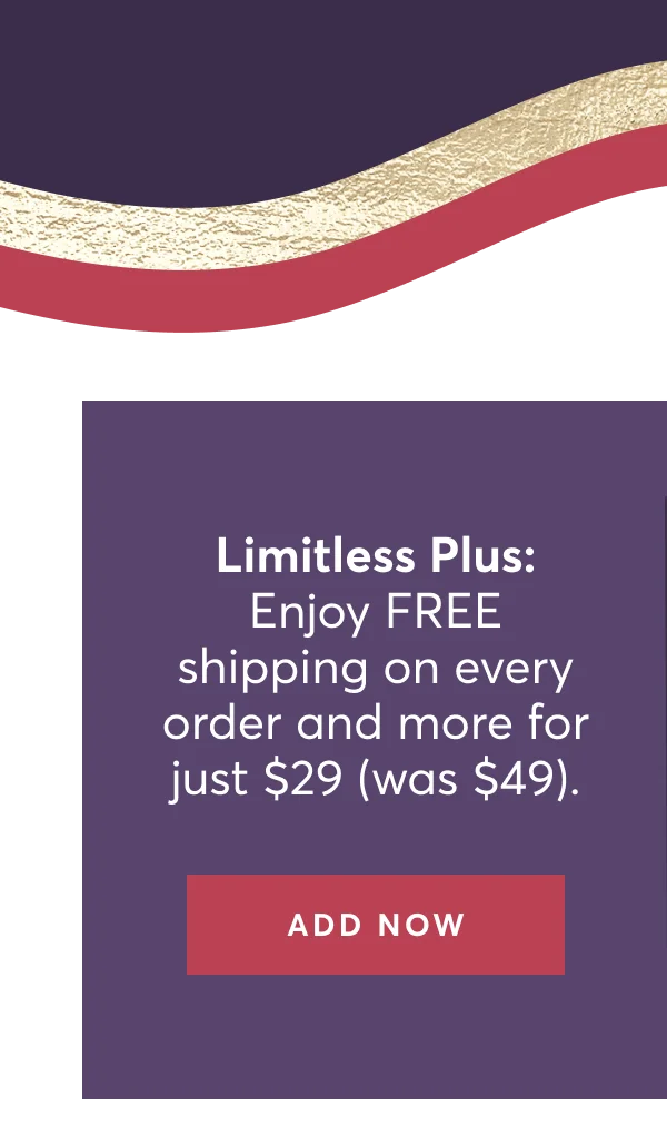 Limitless Plus: Enjoy FREE shipping on every order and more for just $29 (was $49). | Add Now